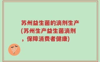 苏州益生菌的滴剂生产(苏州生产益生菌滴剂，保障消费者健康)