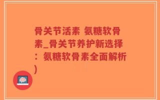骨关节活素 氨糖软骨素_骨关节养护新选择：氨糖软骨素全面解析)