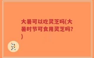 大暑可以吃灵芝吗(大暑时节可食用灵芝吗？)