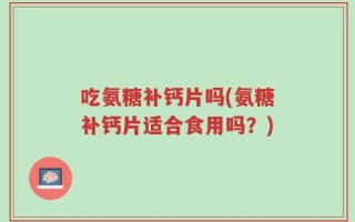 吃氨糖补钙片吗(氨糖补钙片适合食用吗？)