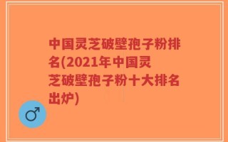 中国灵芝破壁孢子粉排名(2021年中国灵芝破壁孢子粉十大排名出炉)
