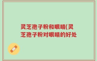 灵芝孢子粉和眼睛(灵芝孢子粉对眼睛的好处