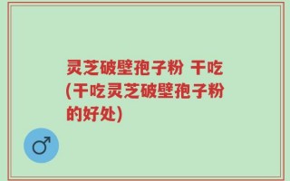 灵芝破壁孢子粉 干吃(干吃灵芝破壁孢子粉的好处)