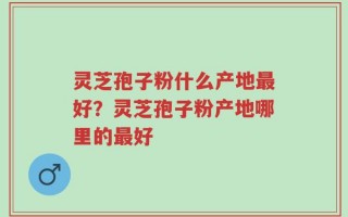 灵芝孢子粉什么产地最好？灵芝孢子粉产地哪里的最好