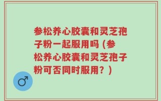 参松养心胶囊和灵芝孢子粉一起服用吗 (参松养心胶囊和灵芝孢子粉可否同时服用？)