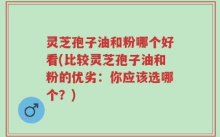 灵芝孢子油和粉哪个好看(比较灵芝孢子油和粉的优劣：你应该选哪个？)