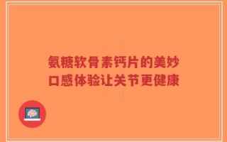 氨糖软骨素钙片的美妙口感体验让关节更健康