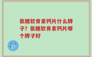 氨糖软骨素钙片什么牌子？氨糖软骨素钙片哪个牌子好