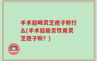 手术后喝灵芝孢子粉行么(手术后能否饮用灵芝孢子粉？)