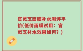 官灵芝面膜补水测评平价(低价面膜试用：官灵芝补水效果如何？)