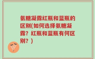 氨糖凝露红瓶和蓝瓶的区别(如何选择氨糖凝露？红瓶和蓝瓶有何区别？)