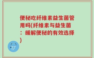 便秘吃纤维素益生菌管用吗(纤维素与益生菌：缓解便秘的有效选择)