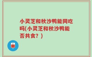 小灵芝和秋沙鸭能同吃吗(小灵芝和秋沙鸭能否共食？)