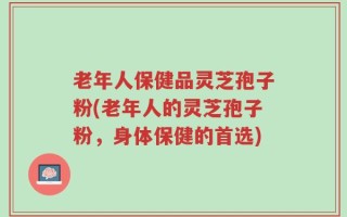 老年人保健品灵芝孢子粉(老年人的灵芝孢子粉，身体保健的首选)