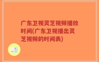 广东卫视灵芝视频播放时间(广东卫视播出灵芝视频的时间表)