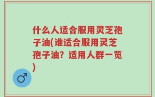 什么人适合服用灵芝孢子油(谁适合服用灵芝孢子油？适用人群一览)