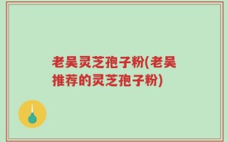 老吴灵芝孢子粉(老吴推荐的灵芝孢子粉)