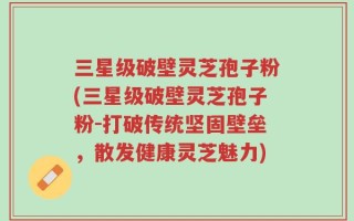 三星级破壁灵芝孢子粉(三星级破壁灵芝孢子粉-打破传统坚固壁垒，散发健康灵芝魅力)