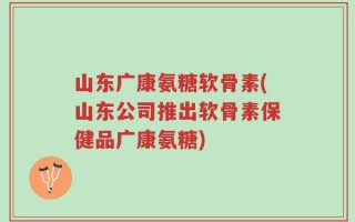 山东广康氨糖软骨素(山东公司推出软骨素保健品广康氨糖)