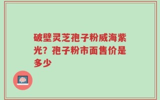 破壁灵芝孢子粉威海紫光？孢子粉市面售价是多少