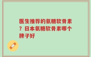 医生推荐的氨糖软骨素？日本氨糖软骨素哪个牌子好