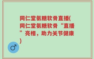 同仁堂氨糖软骨直播(同仁堂氨糖软骨“直播”亮相，助力关节健康)