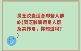 灵芝胶囊适合哪些人群吃(灵芝胶囊适用人群及其作用，你知道吗？)