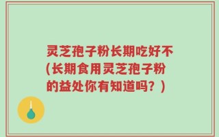 灵芝孢子粉长期吃好不(长期食用灵芝孢子粉的益处你有知道吗？)