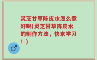 灵芝甘草陈皮水怎么煮好喝(灵芝甘草陈皮水的制作方法，快来学习！)