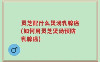 灵芝配什么煲汤乳腺癌(如何用灵芝煲汤预防乳腺癌)