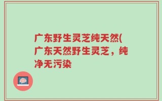 广东野生灵芝纯天然(广东天然野生灵芝，纯净无污染