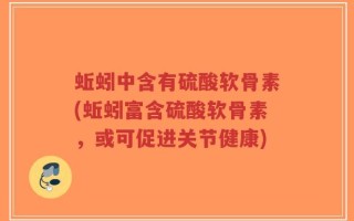 蚯蚓中含有硫酸软骨素(蚯蚓富含硫酸软骨素，或可促进关节健康)