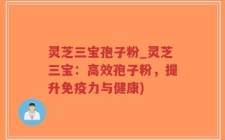 灵芝三宝孢子粉_灵芝三宝：高效孢子粉，提升免疫力与健康)