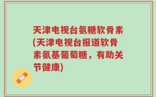 天津电视台氨糖软骨素(天津电视台报道软骨素氨基葡萄糖，有助关节健康)
