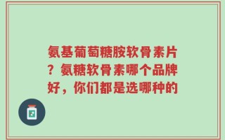氨基葡萄糖胺软骨素片？氨糖软骨素哪个品牌好，你们都是选哪种的
