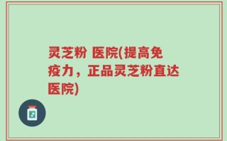 灵芝粉 医院(提高免疫力，正品灵芝粉直达医院)