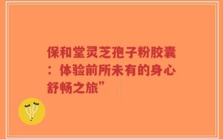 保和堂灵芝孢子粉胶囊：体验前所未有的身心舒畅之旅”