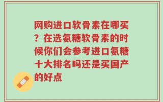 网购进口软骨素在哪买？在选氨糖软骨素的时候你们会参考进口氨糖十大排名吗还是买国产的好点