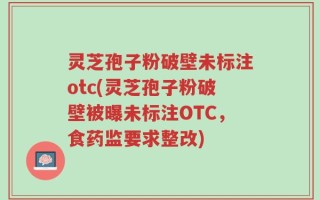灵芝孢子粉破壁未标注otc(灵芝孢子粉破壁被曝未标注OTC，食药监要求整改)