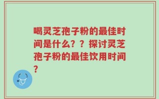 喝灵芝孢子粉的最佳时间是什么？？探讨灵芝孢子粉的最佳饮用时间？