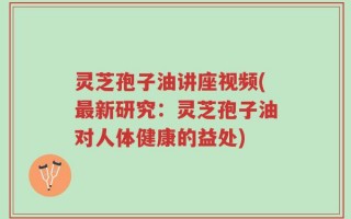 灵芝孢子油讲座视频(最新研究：灵芝孢子油对人体健康的益处)