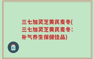 三七加灵芝黄芪麦冬(三七加灵芝黄芪麦冬：补气养生保健佳品)