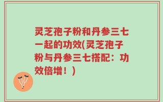灵芝孢子粉和丹参三七一起的功效(灵芝孢子粉与丹参三七搭配：功效倍增！)