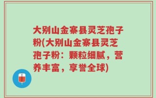 大别山金寨县灵芝孢子粉(大别山金寨县灵芝孢子粉：颗粒细腻，营养丰富，享誉全球)