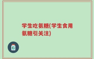 学生吃氨糖(学生食用氨糖引关注)