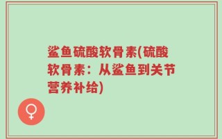 鲨鱼硫酸软骨素(硫酸软骨素：从鲨鱼到关节营养补给)