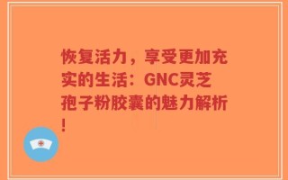 恢复活力，享受更加充实的生活：GNC灵芝孢子粉胶囊的魅力解析!