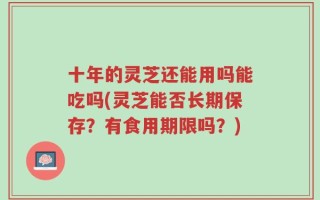 十年的灵芝还能用吗能吃吗(灵芝能否长期保存？有食用期限吗？)