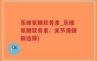 乐维氨糖软骨素_乐维氨糖软骨素：关节保健新选择)