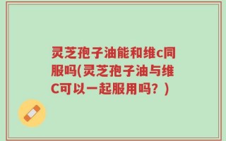灵芝孢子油能和维c同服吗(灵芝孢子油与维C可以一起服用吗？)